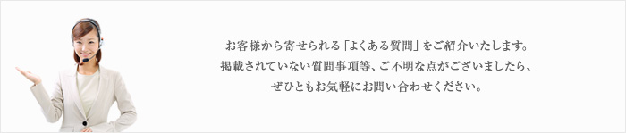 お客様から寄せられる「よくある質問」をご紹介いたします。掲載されていない質問事項等、ご不明な点がございましたら、ぜひともお気軽にお問い合わせください。